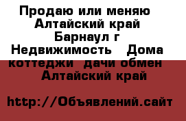 Продаю или меняю - Алтайский край, Барнаул г. Недвижимость » Дома, коттеджи, дачи обмен   . Алтайский край